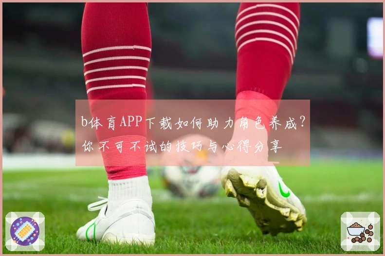 b体育APP下载如何助力角色养成？你不可不试的技巧与心得分享