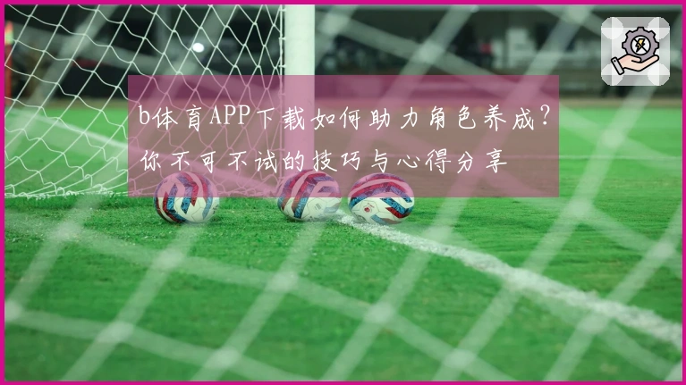 b体育APP下载如何助力角色养成？你不可不试的技巧与心得分享